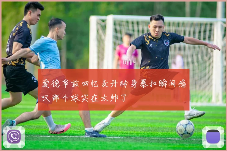 爱德华兹回忆麦丹转身暴扣瞬间感叹那个球实在太帅了