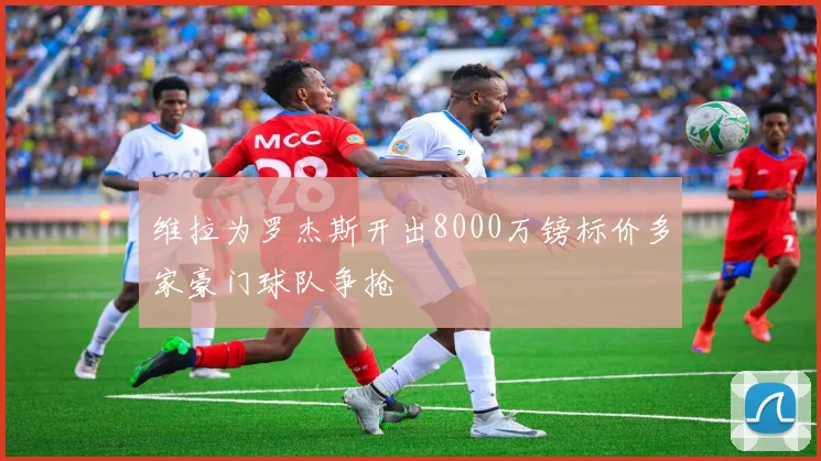 维拉为罗杰斯开出8000万镑标价多家豪门球队争抢