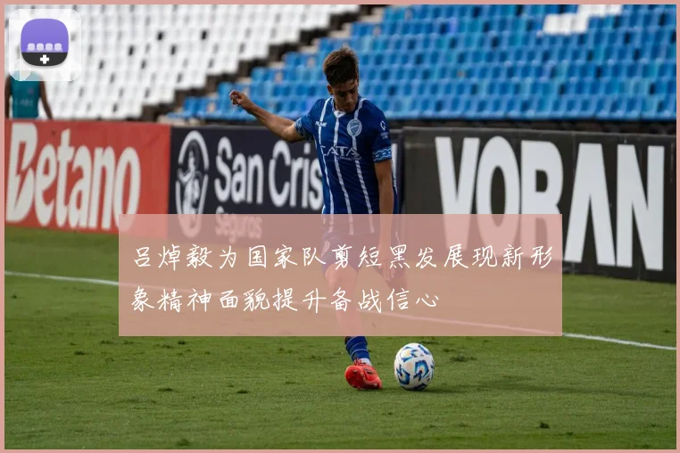 吕焯毅为国家队剪短黑发展现新形象精神面貌提升备战信心