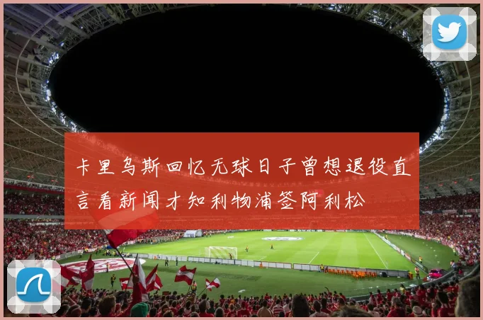 卡里乌斯回忆无球日子曾想退役直言看新闻才知利物浦签阿利松