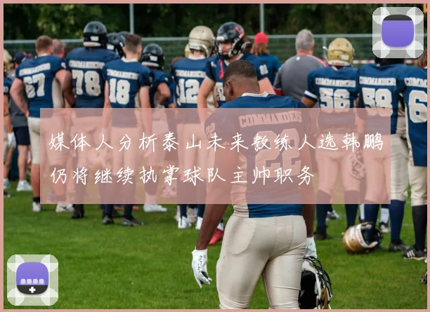 媒体人分析泰山未来教练人选韩鹏仍将继续执掌球队主帅职务
