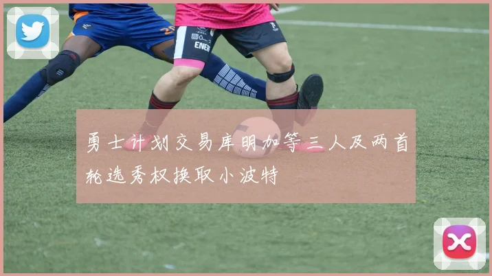 勇士计划交易库明加等三人及两首轮选秀权换取小波特