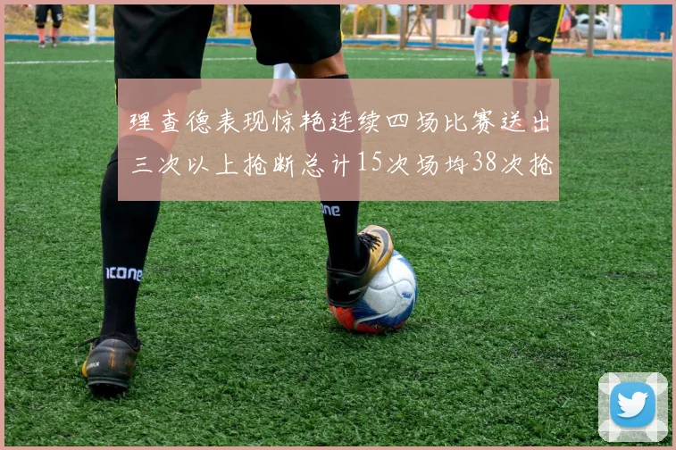 理查德表现惊艳连续四场比赛送出三次以上抢断总计15次场均38次抢断成球队防守利器