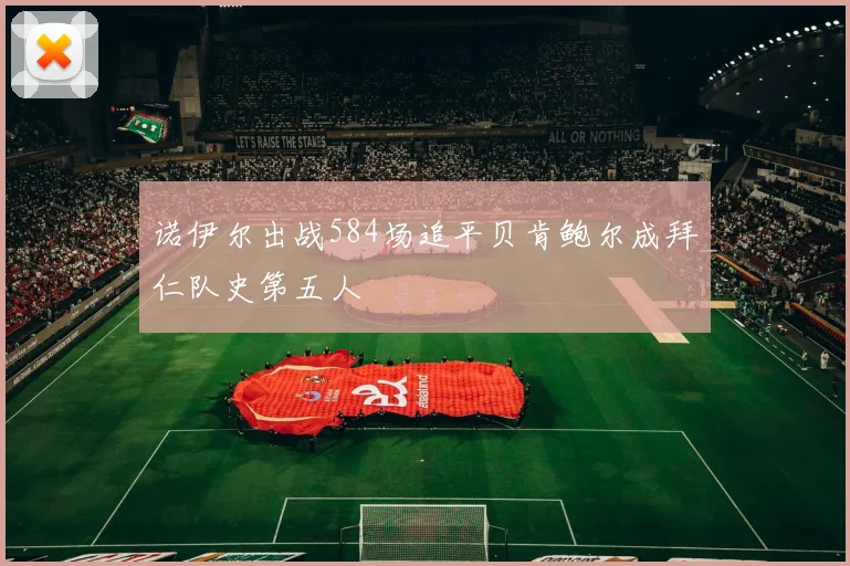 诺伊尔出战584场追平贝肯鲍尔成拜仁队史第五人