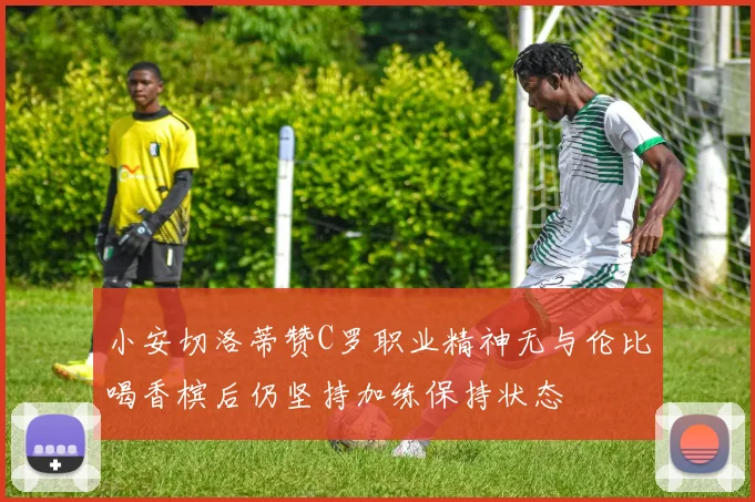 小安切洛蒂赞C罗职业精神无与伦比喝香槟后仍坚持加练保持状态