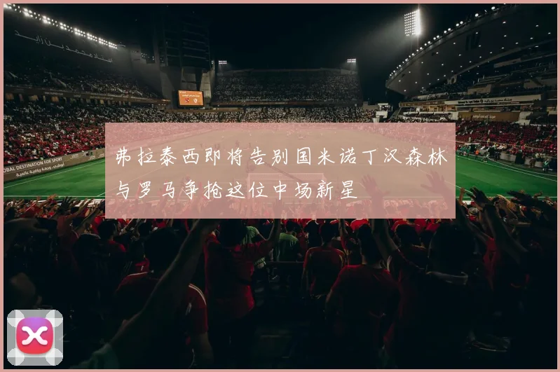 弗拉泰西即将告别国米诺丁汉森林与罗马争抢这位中场新星