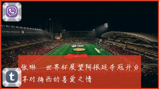张琳芃世界杯展望阿根廷夺冠并分享对梅西的喜爱之情