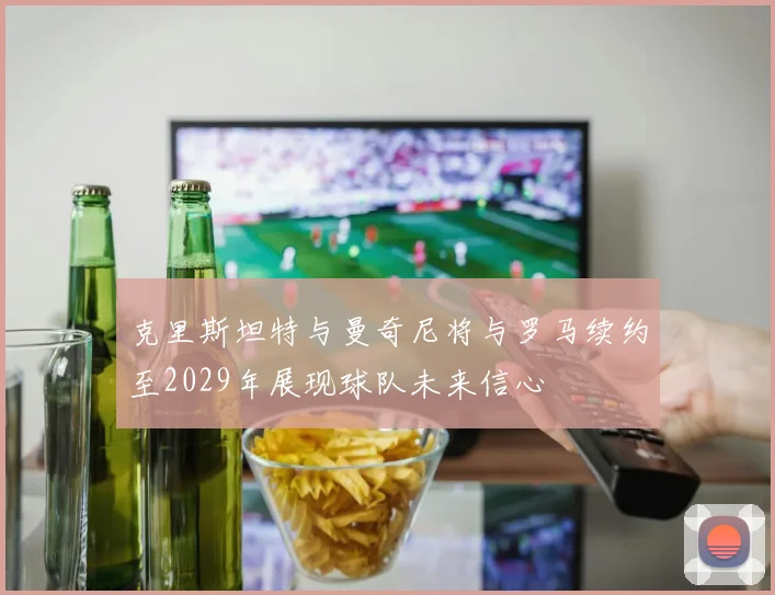 克里斯坦特与曼奇尼将与罗马续约至2029年展现球队未来信心