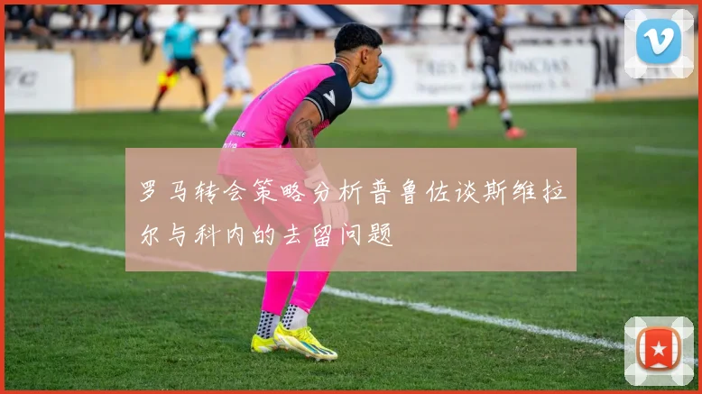 罗马转会策略分析普鲁佐谈斯维拉尔与科内的去留问题