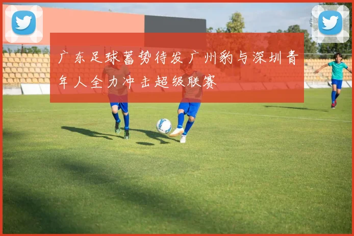 广东足球蓄势待发广州豹与深圳青年人全力冲击超级联赛