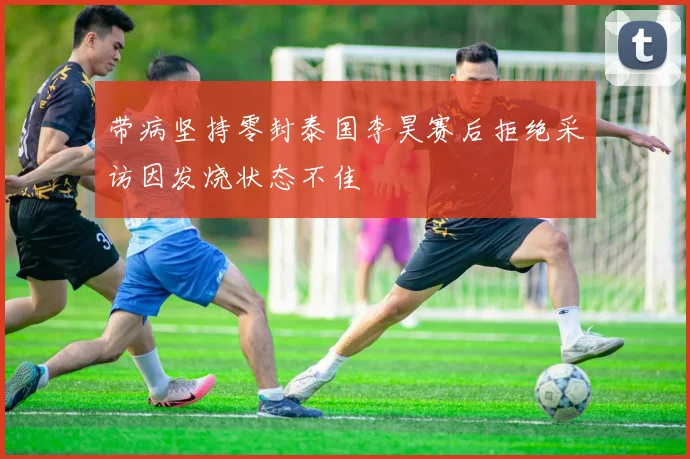 带病坚持零封泰国李昊赛后拒绝采访因发烧状态不佳