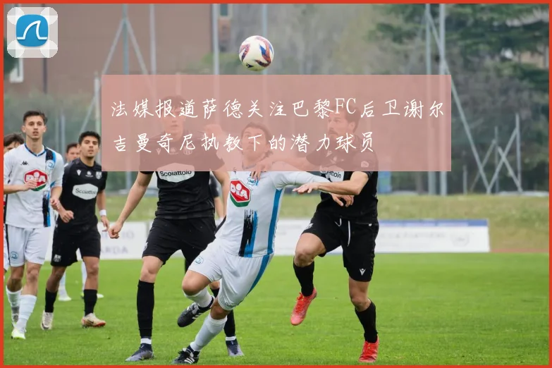 法媒报道萨德关注巴黎FC后卫谢尔吉曼奇尼执教下的潜力球员