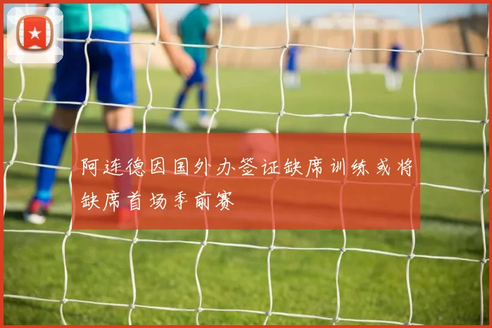 阿连德因国外办签证缺席训练或将缺席首场季前赛