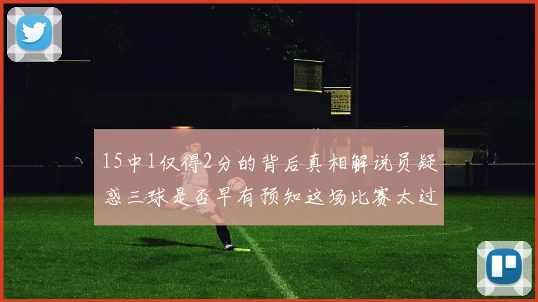 15中1仅得2分的背后真相解说员疑惑三球是否早有预知这场比赛太过抽象
