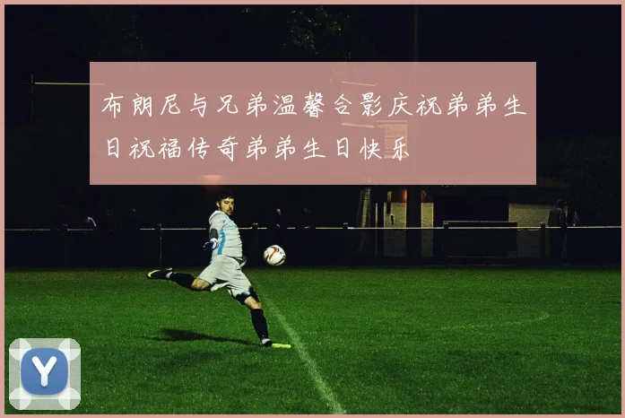 布朗尼与兄弟温馨合影庆祝弟弟生日祝福传奇弟弟生日快乐