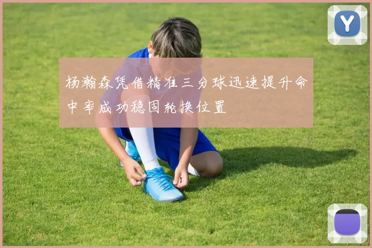 杨瀚森凭借精准三分球迅速提升命中率成功稳固轮换位置
