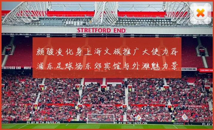 颜骏凌化身上海文旅推广大使力荐浦东足球场东郊宾馆与外滩魅力景点