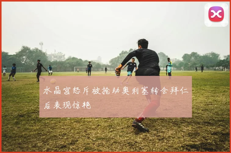 水晶宫怒斥被抢劫奥利塞转会拜仁后表现惊艳