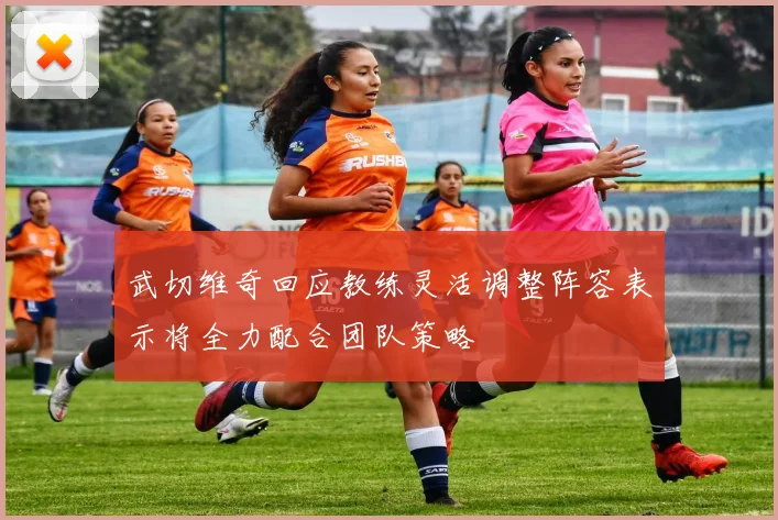 武切维奇回应教练灵活调整阵容表示将全力配合团队策略