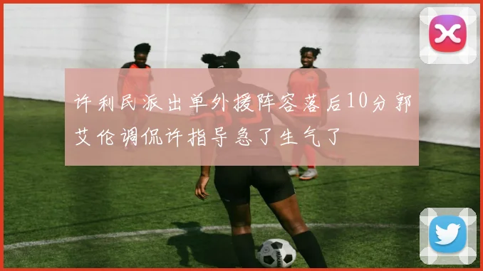 许利民派出单外援阵容落后10分郭艾伦调侃许指导急了生气了