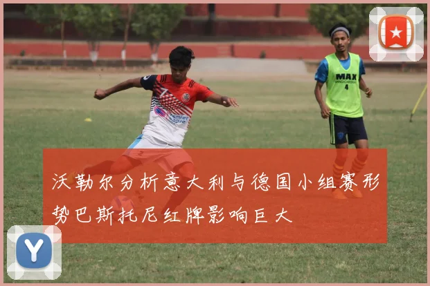 沃勒尔分析意大利与德国小组赛形势巴斯托尼红牌影响巨大