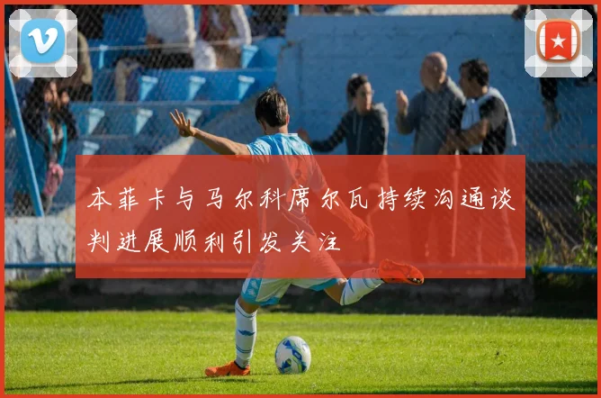 本菲卡与马尔科席尔瓦持续沟通谈判进展顺利引发关注