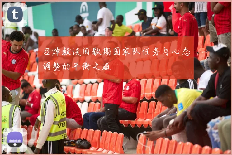吕焯毅谈间歇期国家队任务与心态调整的平衡之道