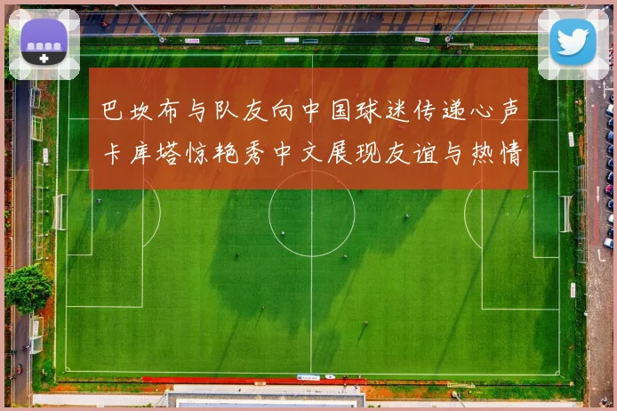 巴坎布与队友向中国球迷传递心声卡库塔惊艳秀中文展现友谊与热情