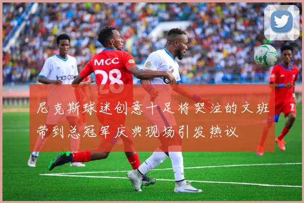 尼克斯球迷创意十足将哭泣的文班带到总冠军庆典现场引发热议